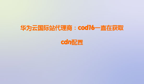 华为云国际站代理商：cod16一直在获取cdn配置