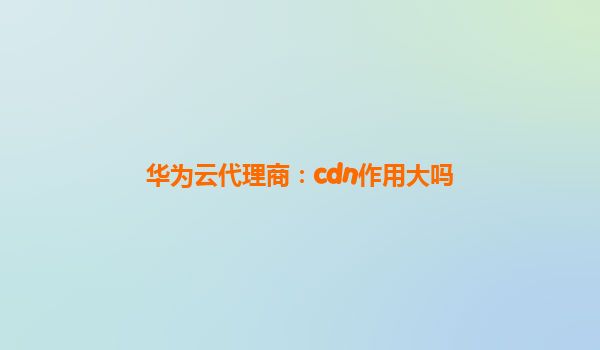 华为云代理商：cdn作用大吗