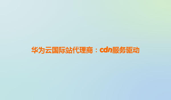 华为云国际站代理商：cdn服务驱动