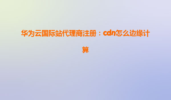 华为云国际站代理商注册：cdn怎么边缘计算
