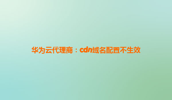 华为云代理商：cdn域名配置不生效