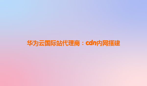 华为云国际站代理商：cdn内网搭建