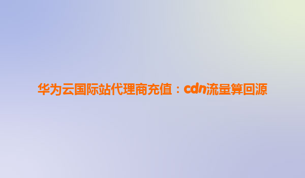华为云国际站代理商充值：cdn流量算回源
