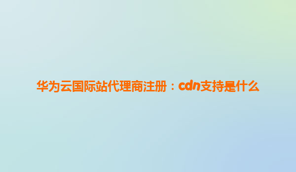 华为云国际站代理商注册：cdn支持是什么