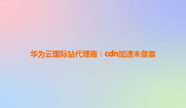 华为云国际站代理商：cdn加速未备案