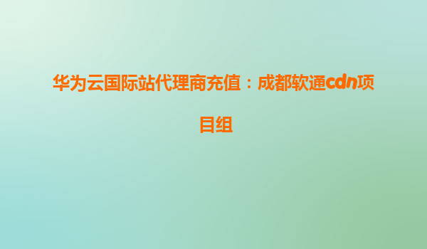 华为云国际站代理商充值：成都软通cdn项目组