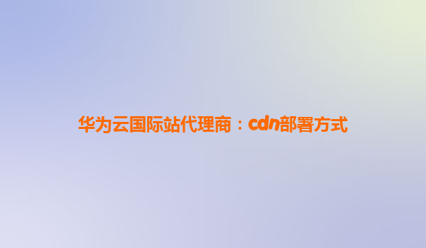华为云国际站代理商：cdn部署方式