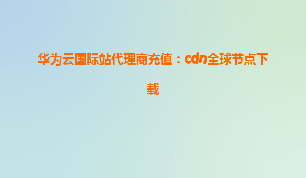 华为云国际站代理商充值：cdn全球节点下载