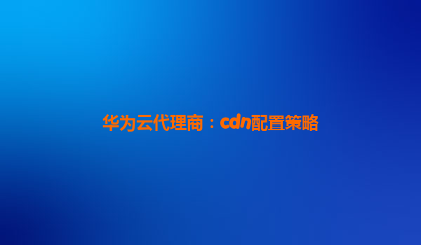 华为云代理商：cdn配置策略