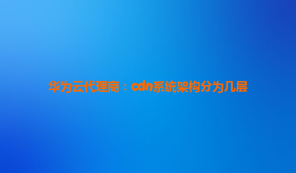 华为云代理商：cdn系统架构分为几层