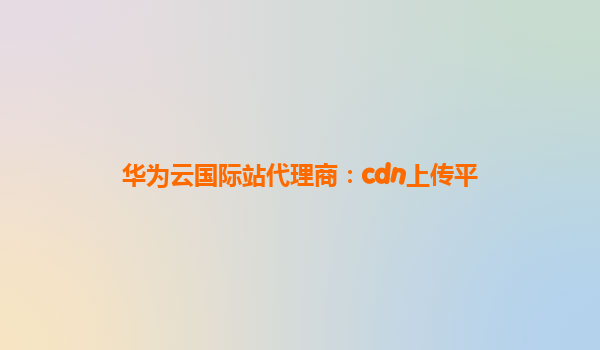 华为云国际站代理商：cdn上传平