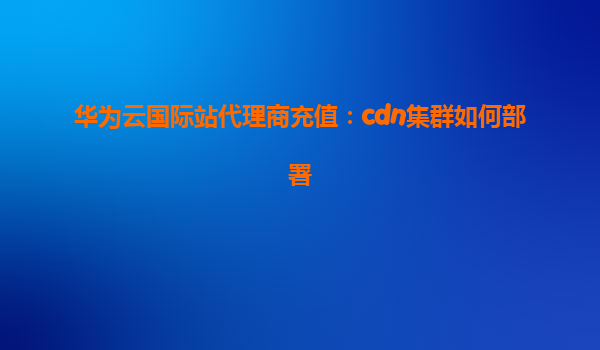 华为云国际站代理商充值：cdn集群如何部署
