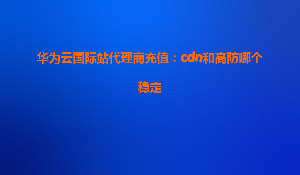 华为云国际站代理商充值：cdn和高防哪个稳定
