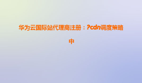 华为云国际站代理商注册：?cdn调度策略中
