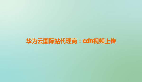华为云国际站代理商：cdn视频上传
