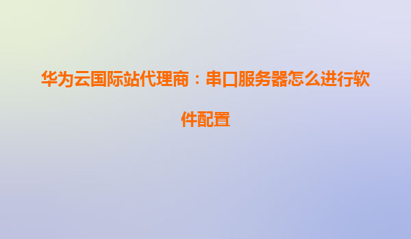 华为云国际站代理商：串口服务器怎么进行软件配置