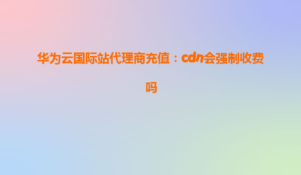 华为云国际站代理商充值：cdn会强制收费吗