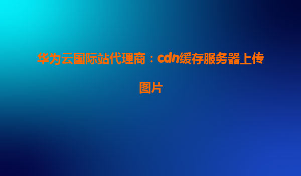 华为云国际站代理商：cdn缓存服务器上传图片