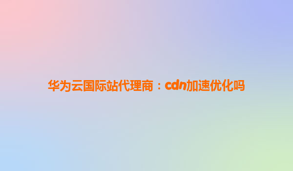 华为云国际站代理商：cdn加速优化吗