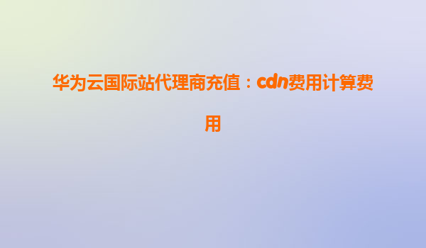 华为云国际站代理商充值：cdn费用计算费用