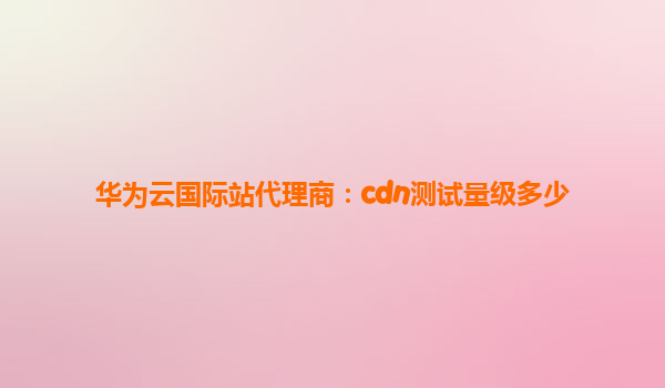 华为云国际站代理商：cdn测试量级多少