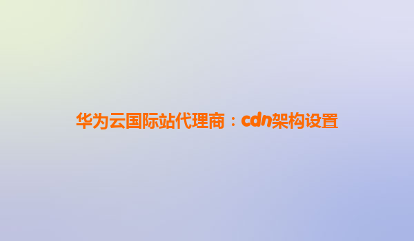华为云国际站代理商：cdn架构设置