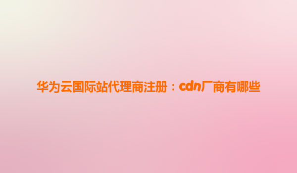 华为云国际站代理商注册：cdn厂商有哪些