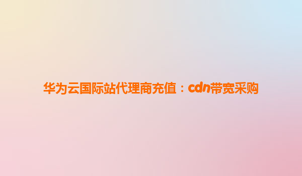 华为云国际站代理商充值：cdn带宽采购
