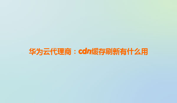 华为云代理商：cdn缓存刷新有什么用