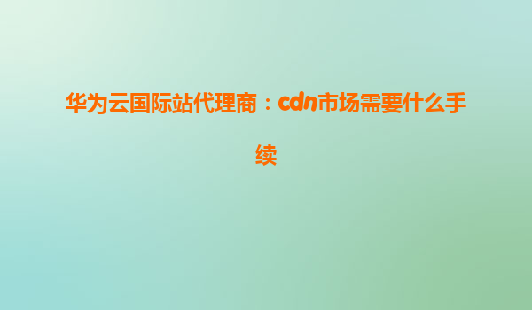 华为云国际站代理商：cdn市场需要什么手续