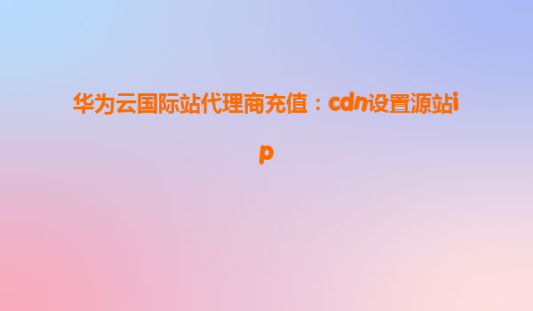 华为云国际站代理商充值：cdn设置源站ip