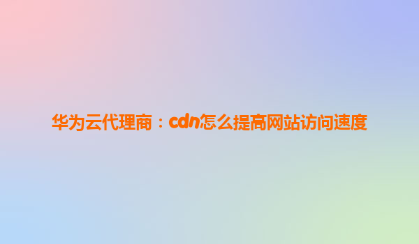 华为云代理商：cdn怎么提高网站访问速度