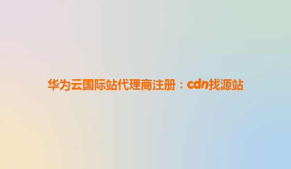 华为云国际站代理商注册：cdn找源站
