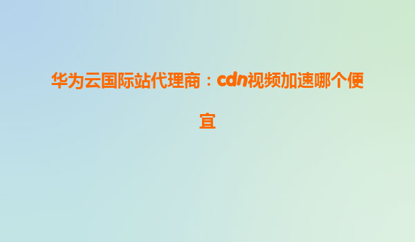 华为云国际站代理商：cdn视频加速哪个便宜