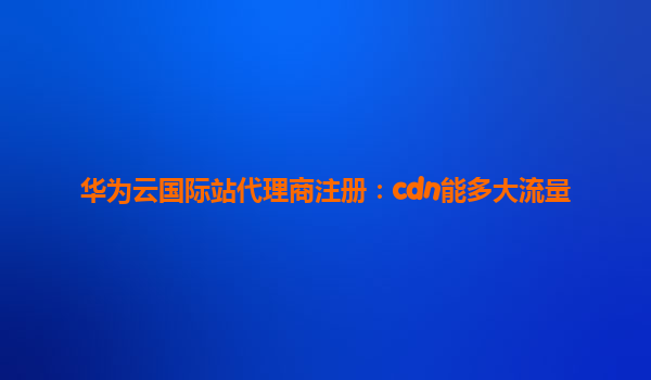 华为云国际站代理商注册：cdn能多大流量