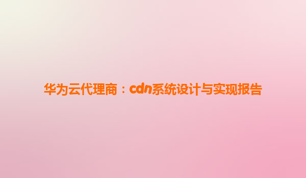 华为云代理商：cdn系统设计与实现报告
