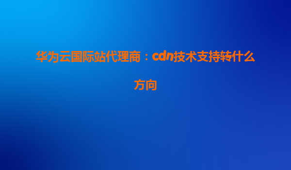 华为云国际站代理商：cdn技术支持转什么方向
