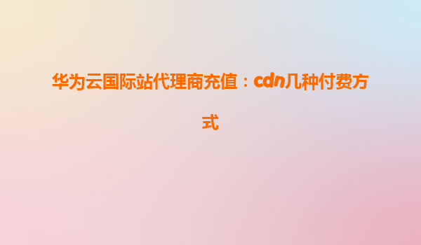 华为云国际站代理商充值：cdn几种付费方式