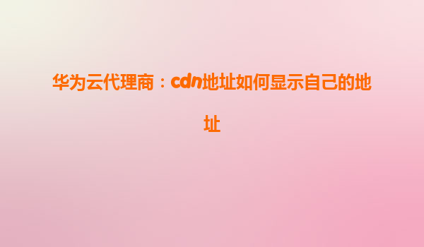 华为云代理商：cdn地址如何显示自己的地址