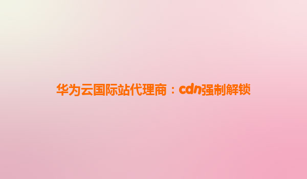 华为云国际站代理商：cdn强制解锁