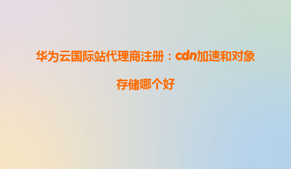 华为云国际站代理商注册：cdn加速和对象存储哪个好