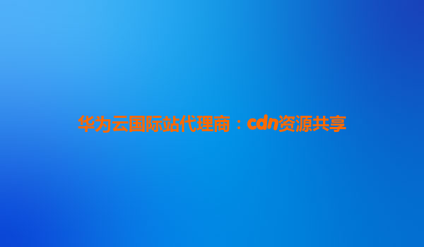 华为云国际站代理商：cdn资源共享