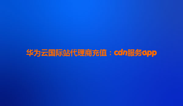 华为云国际站代理商充值：cdn服务app