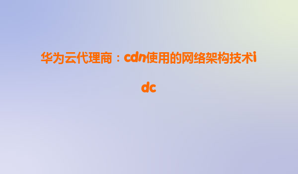 华为云代理商：cdn使用的网络架构技术idc