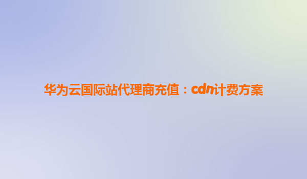 华为云国际站代理商充值：cdn计费方案