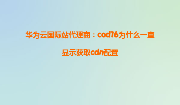 华为云国际站代理商：cod16为什么一直显示获取cdn配置