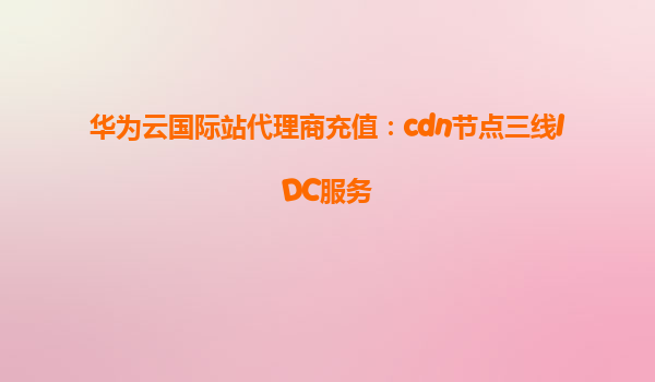 华为云国际站代理商充值：cdn节点三线IDC服务
