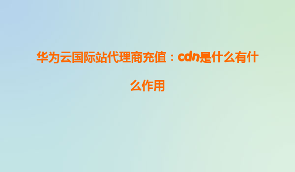 华为云国际站代理商充值：cdn是什么有什么作用