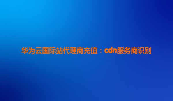 华为云国际站代理商充值：cdn服务商识别