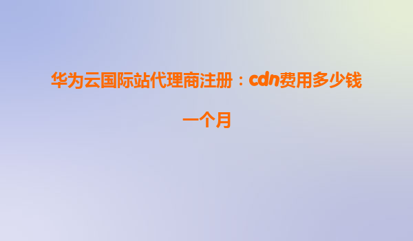 华为云国际站代理商注册：cdn费用多少钱一个月